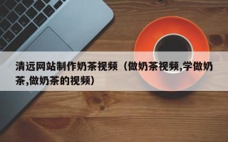 海北清远网站制作奶茶视频（做奶茶视频,学做奶茶,做奶茶的视频）